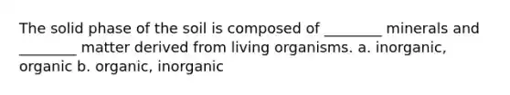 The solid phase of the soil is composed of ________ minerals and ________ matter derived from living organisms. a. inorganic, organic b. organic, inorganic