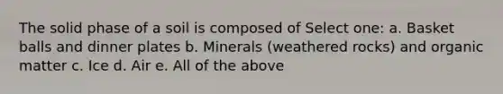 The solid phase of a soil is composed of Select one: a. Basket balls and dinner plates b. Minerals (weathered rocks) and organic matter c. Ice d. Air e. All of the above