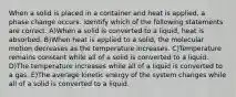 When a solid is placed in a container and heat is applied, a phase change occurs. identify which of the following statements are correct. A)When a solid is converted to a liquid, heat is absorbed. B)When heat is applied to a solid, the molecular motion decreases as the temperature increases. C)Temperature remains constant while all of a solid is converted to a liquid. D)The temperature increases while all of a liquid is converted to a gas. E)The average kinetic energy of the system changes while all of a solid is converted to a liquid.