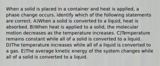 When a solid is placed in a container and heat is applied, a phase change occurs. identify which of the following statements are correct. A)When a solid is converted to a liquid, heat is absorbed. B)When heat is applied to a solid, the molecular motion decreases as the temperature increases. C)Temperature remains constant while all of a solid is converted to a liquid. D)The temperature increases while all of a liquid is converted to a gas. E)The average kinetic energy of the system changes while all of a solid is converted to a liquid.