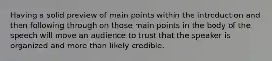 Having a solid preview of main points within the introduction and then following through on those main points in the body of the speech will move an audience to trust that the speaker is organized and more than likely credible.