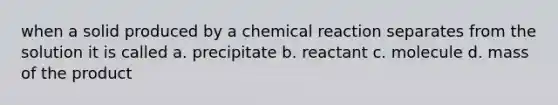 when a solid produced by a chemical reaction separates from the solution it is called a. precipitate b. reactant c. molecule d. mass of the product