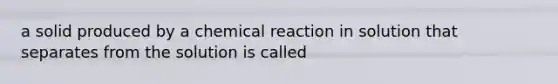 a solid produced by a chemical reaction in solution that separates from the solution is called