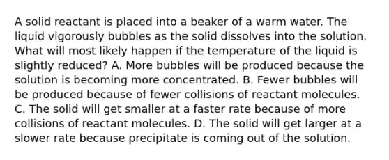 A solid reactant is placed into a beaker of a warm water. The liquid vigorously bubbles as the solid dissolves into the solution. What will most likely happen if the temperature of the liquid is slightly reduced? A. More bubbles will be produced because the solution is becoming more concentrated. B. Fewer bubbles will be produced because of fewer collisions of reactant molecules. C. The solid will get smaller at a faster rate because of more collisions of reactant molecules. D. The solid will get larger at a slower rate because precipitate is coming out of the solution.