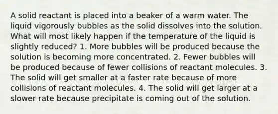 A solid reactant is placed into a beaker of a warm water. The liquid vigorously bubbles as the solid dissolves into the solution. What will most likely happen if the temperature of the liquid is slightly reduced? 1. More bubbles will be produced because the solution is becoming more concentrated. 2. Fewer bubbles will be produced because of fewer collisions of reactant molecules. 3. The solid will get smaller at a faster rate because of more collisions of reactant molecules. 4. The solid will get larger at a slower rate because precipitate is coming out of the solution.