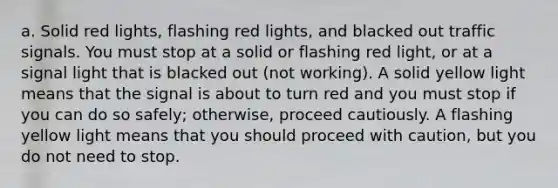 a. Solid red lights, flashing red lights, and blacked out traffic signals. You must stop at a solid or flashing red light, or at a signal light that is blacked out (not working). A solid yellow light means that the signal is about to turn red and you must stop if you can do so safely; otherwise, proceed cautiously. A flashing yellow light means that you should proceed with caution, but you do not need to stop.