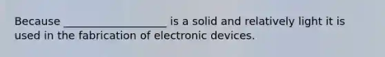 Because ___________________ is a solid and relatively light it is used in the fabrication of electronic devices.