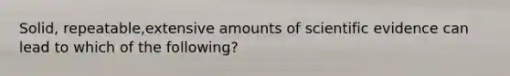 Solid, repeatable,extensive amounts of scientific evidence can lead to which of the following?