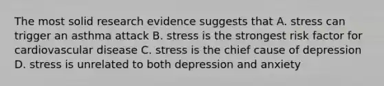 The most solid research evidence suggests that A. stress can trigger an asthma attack B. stress is the strongest risk factor for cardiovascular disease C. stress is the chief cause of depression D. stress is unrelated to both depression and anxiety