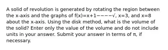 A solid of revolution is generated by rotating the region between the x-axis and the graphs of f(x)=x+1−−−−√, x=3, and x=8 about the x-axis. Using the disk method, what is the volume of the solid? Enter only the value of the volume and do not include units in your answer. Submit your answer in terms of π, if necessary.