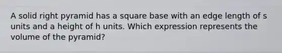 A solid right pyramid has a square base with an edge length of s units and a height of h units. Which expression represents the volume of the pyramid?