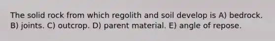 The solid rock from which regolith and soil develop is A) bedrock. B) joints. C) outcrop. D) parent material. E) angle of repose.