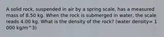 A solid rock, suspended in air by a spring scale, has a measured mass of 8.50 kg. When the rock is submerged in water, the scale reads 4.00 kg. What is the density of the rock? (water density= 1 000 kg/m^3)