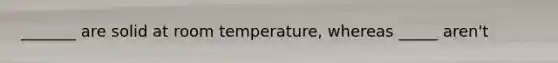 _______ are solid at room temperature, whereas _____ aren't