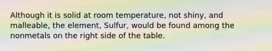 Although it is solid at room temperature, not shiny, and malleable, the element, Sulfur, would be found among the nonmetals on the right side of the table.