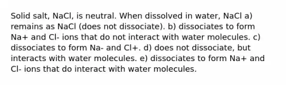 Solid salt, NaCl, is neutral. When dissolved in water, NaCl a) remains as NaCl (does not dissociate). b) dissociates to form Na+ and Cl- ions that do not interact with water molecules. c) dissociates to form Na- and Cl+. d) does not dissociate, but interacts with water molecules. e) dissociates to form Na+ and Cl- ions that do interact with water molecules.