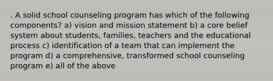 . A solid school counseling program has which of the following components? a) vision and mission statement b) a core belief system about students, families, teachers and the educational process c) identification of a team that can implement the program d) a comprehensive, transformed school counseling program e) all of the above