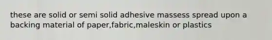 these are solid or semi solid adhesive massess spread upon a backing material of paper,fabric,maleskin or plastics