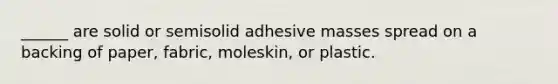 ______ are solid or semisolid adhesive masses spread on a backing of paper, fabric, moleskin, or plastic.