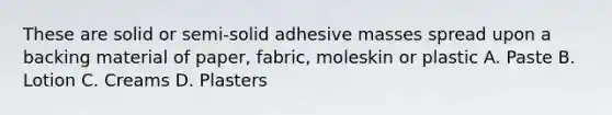 These are solid or semi-solid adhesive masses spread upon a backing material of paper, fabric, moleskin or plastic A. Paste B. Lotion C. Creams D. Plasters