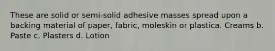 These are solid or semi-solid adhesive masses spread upon a backing material of paper, fabric, moleskin or plastica. Creams b. Paste c. Plasters d. Lotion