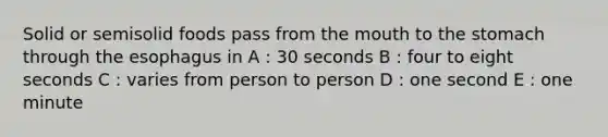 Solid or semisolid foods pass from the mouth to the stomach through the esophagus in A : 30 seconds B : four to eight seconds C : varies from person to person D : one second E : one minute