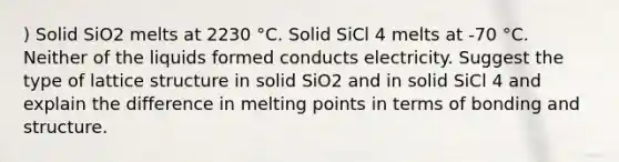 ) Solid SiO2 melts at 2230 °C. Solid SiCl 4 melts at -70 °C. Neither of the liquids formed conducts electricity. Suggest the type of lattice structure in solid SiO2 and in solid SiCl 4 and explain the difference in melting points in terms of bonding and structure.