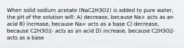 When solid sodium acetate (NaC2H3O2) is added to pure water, the pH of the solution will: A) decrease, because Na+ acts as an acid B) increase, because Na+ acts as a base C) decrease, because C2H3O2- acts as an acid D) increase, because C2H3O2- acts as a base