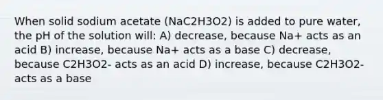 When solid sodium acetate (NaC2H3O2) is added to pure water, the pH of the solution will: A) decrease, because Na+ acts as an acid B) increase, because Na+ acts as a base C) decrease, because C2H3O2- acts as an acid D) increase, because C2H3O2- acts as a base