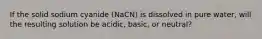 If the solid sodium cyanide (NaCN) is dissolved in pure water, will the resulting solution be acidic, basic, or neutral?