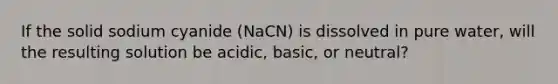 If the solid sodium cyanide (NaCN) is dissolved in pure water, will the resulting solution be acidic, basic, or neutral?