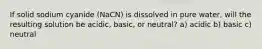 If solid sodium cyanide (NaCN) is dissolved in pure water, will the resulting solution be acidic, basic, or neutral? a) acidic b) basic c) neutral