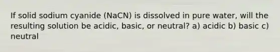 If solid sodium cyanide (NaCN) is dissolved in pure water, will the resulting solution be acidic, basic, or neutral? a) acidic b) basic c) neutral