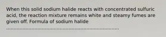 When this solid sodium halide reacts with concentrated sulfuric acid, the reaction mixture remains white and steamy fumes are given off. Formula of sodium halide ............................................................................