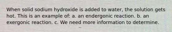 When solid sodium hydroxide is added to water, the solution gets hot. This is an example of: a. an endergonic reaction. b. an exergonic reaction. c. We need more information to determine.