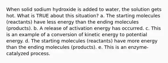 When solid sodium hydroxide is added to water, the solution gets hot. What is TRUE about this situation? a. The starting molecules (reactants) have less energy than the ending molecules (products). b. A release of activation energy has occurred. c. This is an example of a conversion of kinetic energy to potential energy. d. The starting molecules (reactants) have more energy than the ending molecules (products). e. This is an enzyme-catalyzed process.