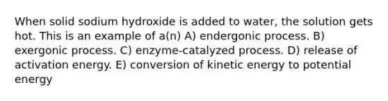 When solid sodium hydroxide is added to water, the solution gets hot. This is an example of a(n) A) endergonic process. B) exergonic process. C) enzyme-catalyzed process. D) release of activation energy. E) conversion of kinetic energy to potential energy