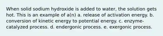 When solid sodium hydroxide is added to water, the solution gets hot. This is an example of a(n) a. release of activation energy. b. conversion of kinetic energy to potential energy. c. enzyme-catalyzed process. d. endergonic process. e. exergonic process.