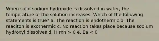 When solid sodium hydroxide is dissolved in water, the temperature of the solution increases. Which of the following statements is true? a. The reaction is endothermic b. The reaciton is exothermic c. No reaction takes place because sodium hydroxyl dissolves d. H rxn > 0 e. Ea < 0