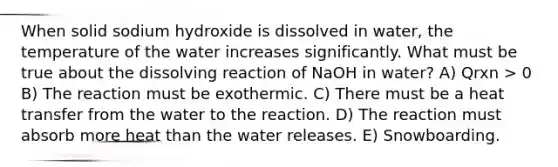 When solid sodium hydroxide is dissolved in water, the temperature of the water increases significantly. What must be true about the dissolving reaction of NaOH in water? A) Qrxn > 0 B) The reaction must be exothermic. C) There must be a heat transfer from the water to the reaction. D) The reaction must absorb more heat than the water releases. E) Snowboarding.