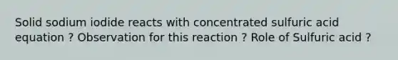 Solid sodium iodide reacts with concentrated sulfuric acid equation ? Observation for this reaction ? Role of Sulfuric acid ?