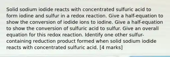 Solid sodium iodide reacts with concentrated sulfuric acid to form iodine and sulfur in a redox reaction. Give a half-equation to show the conversion of iodide ions to iodine. Give a half-equation to show the conversion of sulfuric acid to sulfur. Give an overall equation for this redox reaction. Identify one other sulfur-containing reduction product formed when solid sodium iodide reacts with concentrated sulfuric acid. [4 marks]