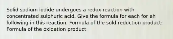 Solid sodium iodide undergoes a redox reaction with concentrated sulphuric acid. Give the formula for each for eh following in this reaction. Formula of the sold reduction product: Formula of the oxidation product