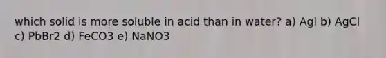 which solid is more soluble in acid than in water? a) Agl b) AgCl c) PbBr2 d) FeCO3 e) NaNO3