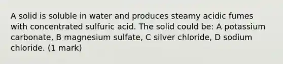 A solid is soluble in water and produces steamy acidic fumes with concentrated sulfuric acid. The solid could be: A potassium carbonate, B magnesium sulfate, C silver chloride, D sodium chloride. (1 mark)