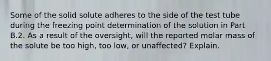 Some of the solid solute adheres to the side of the test tube during the freezing point determination of the solution in Part B.2. As a result of the oversight, will the reported molar mass of the solute be too high, too low, or unaffected? Explain.