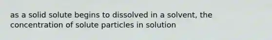 as a solid solute begins to dissolved in a solvent, the concentration of solute particles in solution