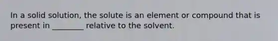 In a solid solution, the solute is an element or compound that is present in ________ relative to the solvent.