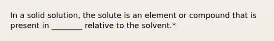 In a solid solution, the solute is an element or compound that is present in ________ relative to the solvent.*