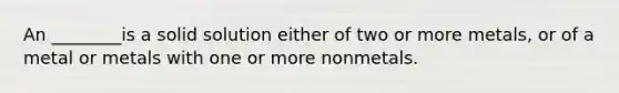 An ________is a solid solution either of two or more metals, or of a metal or metals with one or more nonmetals.